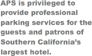 APS is privileged to provide professional parking services for the guests and patrons of Southern California’s largest hotel.